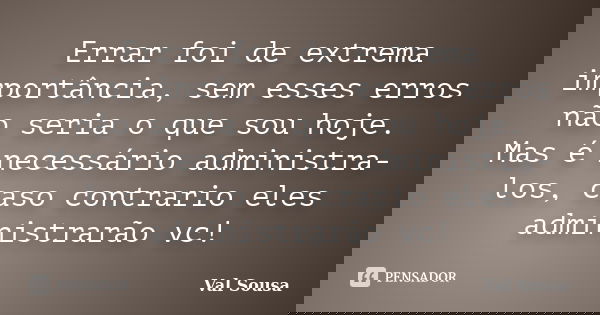 Errar foi de extrema importância, sem esses erros não seria o que sou hoje. Mas é necessário administra-los, caso contrario eles administrarão vc!... Frase de Val Sousa.