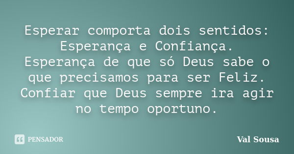 Esperar comporta dois sentidos: Esperança e Confiança. Esperança de que só Deus sabe o que precisamos para ser Feliz. Confiar que Deus sempre ira agir no tempo ... Frase de Val Sousa.