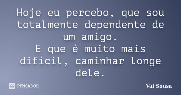 Hoje eu percebo, que sou totalmente dependente de um amigo. E que é muito mais difícil, caminhar longe dele.... Frase de Val Sousa.