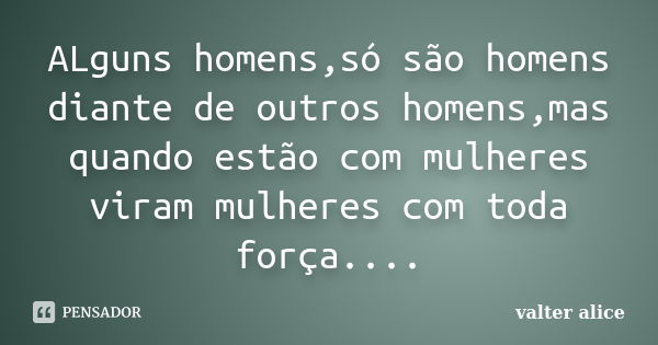 ALguns homens,só são homens diante de outros homens,mas quando estão com mulheres viram mulheres com toda força....... Frase de valter alice.