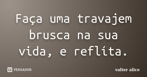 Faça uma travajem brusca na sua vida, e reflíta.... Frase de valter alice.