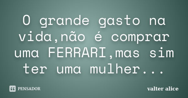 O grande gasto na vida,não é comprar uma FERRARI,mas sim ter uma mulher...... Frase de valter alice.