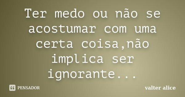 Ter medo ou não se acostumar com uma certa coisa,não implica ser ignorante...... Frase de valter alice.