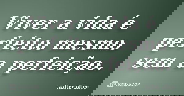 Viver a vida é perfeito mesmo sem a perfeição.... Frase de valter alice.