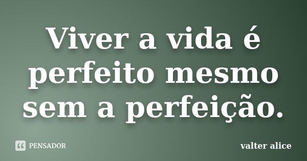 Viver a vida é perfeito mesmo sem a perfeição.... Frase de valter alice.