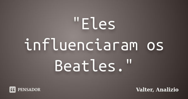 "Eles influenciaram os Beatles."... Frase de Valter, Analizio.