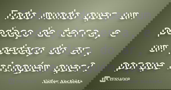 Todo mundo quer um pedaço de terra, e um pedaço do ar, porque ninguém quer?... Frase de Valter Anchieta.
