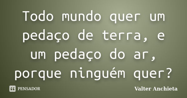 Todo mundo quer um pedaço de terra, e um pedaço do ar, porque ninguém quer?... Frase de Valter Anchieta.