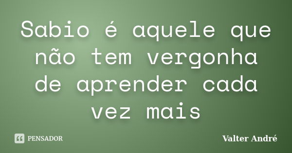 Sabio é aquele que não tem vergonha de aprender cada vez mais... Frase de Valter André.