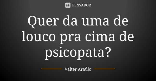 Quer da uma de louco pra cima de psicopata?... Frase de Valter Araújo.