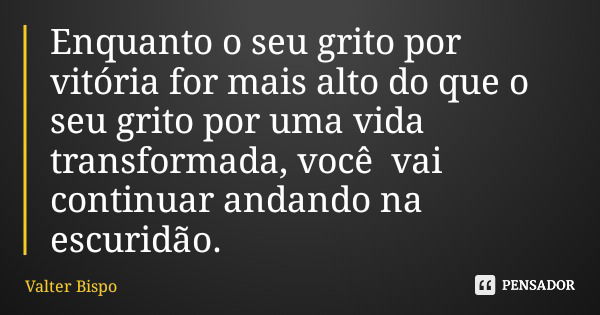 Enquanto o seu grito por vitória for mais alto do que o seu grito por uma vida transformada, você vai continuar andando na escuridão.... Frase de Valter Bispo.