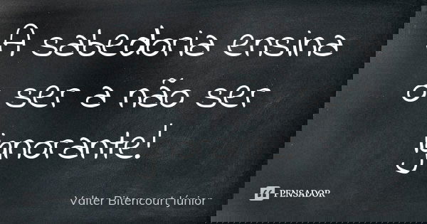 A sabedoria ensina o ser a não ser ignorante!... Frase de Valter Bitencourt Júnior.