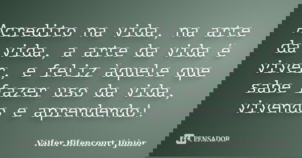 Acredito na vida, na arte da vida, a arte da vida é viver, e feliz àquele que sabe fazer uso da vida, vivendo e aprendendo!... Frase de Valter Bitencourt Júnior.