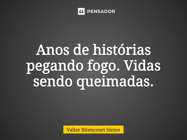 Anos de histórias Pegando fogo - Vidas sendo queimadas.... Frase de Valter Bitencourt Júnior.