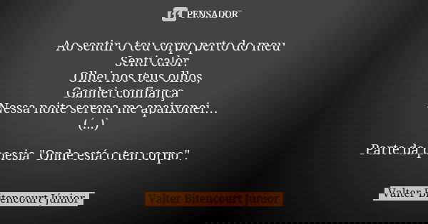 Ao sentir o teu corpo perto do meu Senti calor. Olhei nos teus olhos, Ganhei confiança Nessa noite serena me apaixonei… (...) Parte da poesia "Onde está o ... Frase de Valter Bitencourt Júnior.
