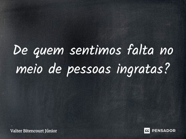 De quem sentimos falta no meio de pessoas ingratas?... Frase de Valter Bitencourt Júnior.