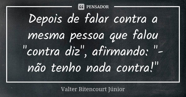 Depois de falar contra a mesma pessoa que falou "contra diz", afirmando: "- não tenho nada contra!"... Frase de Valter Bitencourt Júnior.