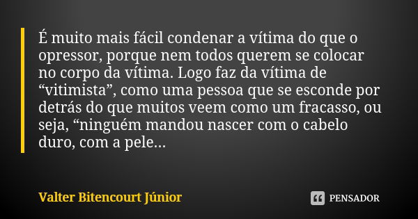 É muito mais fácil condenar a vítima do que o opressor, porque nem todos querem se colocar no corpo da vítima. Logo faz da vítima de “vitimista”, como uma pesso... Frase de Valter Bitencourt Júnior.