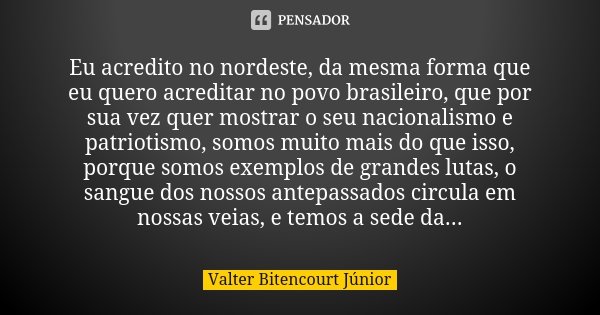 Eu acredito no nordeste, da mesma forma que eu quero acreditar no povo brasileiro, que por sua vez quer mostrar o seu nacionalismo e patriotismo, somos muito ma... Frase de Valter Bitencourt Júnior.