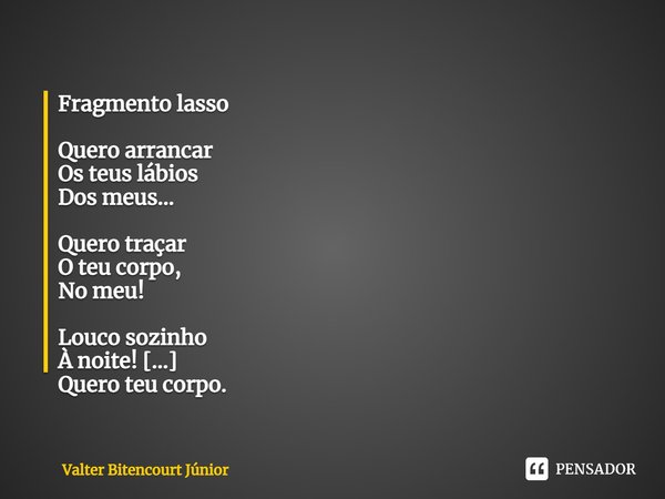 ⁠Fragmento lasso Quero arrancar Os teus lábios Dos meus... Quero traçar O teu corpo, No meu! Louco sozinho À noite! Quero teu corpo. Cachoeiras Descem Nos seixo... Frase de Valter Bitencourt Júnior.