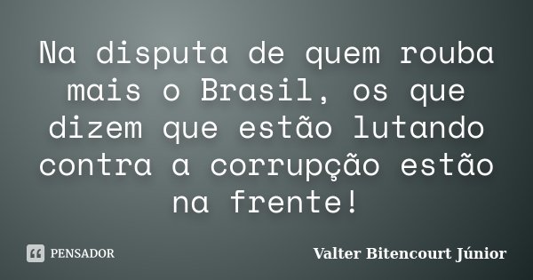 Na disputa de quem rouba mais o Brasil, os que dizem que estão lutando contra a corrupção estão na frente!... Frase de Valter Bitencourt Júnior.