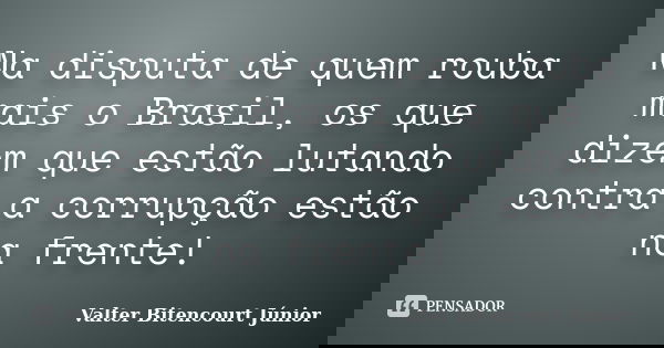 Na disputa de quem rouba mais o Brasil, os que dizem que estão lutando contra a corrupção estão na frente!... Frase de Valter Bitencourt Júnior.