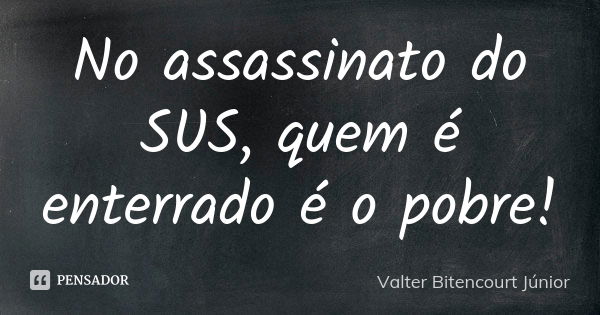 No assassinato do SUS, quem é enterrado é o pobre!... Frase de Valter Bitencourt Júnior.