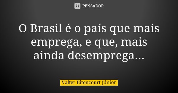 O Brasil é o país que mais emprega, e que, mais ainda desemprega...... Frase de Valter Bitencourt Júnior.