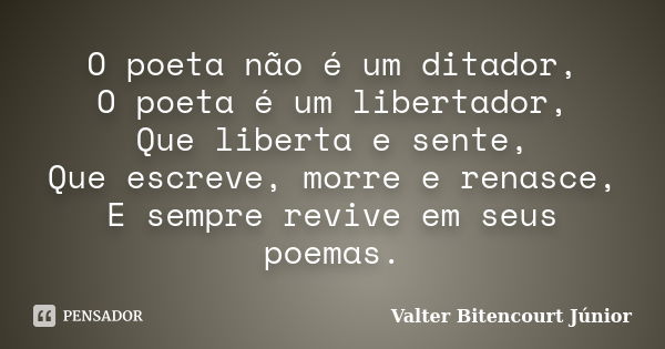 O poeta não é um ditador, O poeta é um libertador, Que liberta e sente, Que escreve, morre e renasce, E sempre revive em seus poemas.... Frase de Valter Bitencourt Júnior.