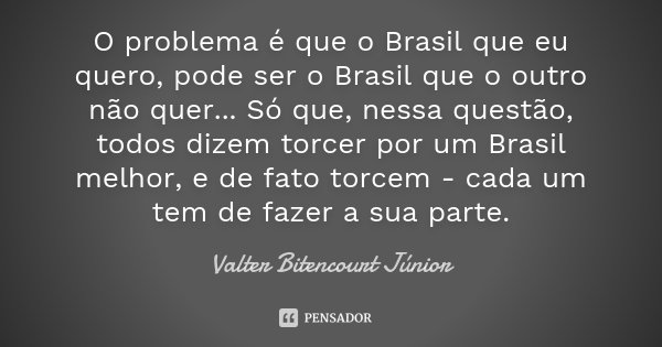 O problema é que o Brasil que eu quero, pode ser o Brasil que o outro não quer... Só que, nessa questão, todos dizem torcer por um Brasil melhor, e de fato torc... Frase de Valter Bitencourt Júnior.
