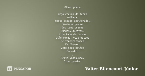 Olhar poeta Vejo cheiro de terra Molhada. Neste estado apaixonado, Sinto-me presa Dos seus braços Suados, quentes… Miro tudo de formas Diferentes; vezo botões S... Frase de Valter Bitencourt Júnior.