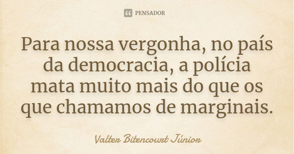 Para nossa vergonha, no país da democracia, a polícia mata muito mais do que os que chamamos de marginais.... Frase de Valter Bitencourt Júnior.