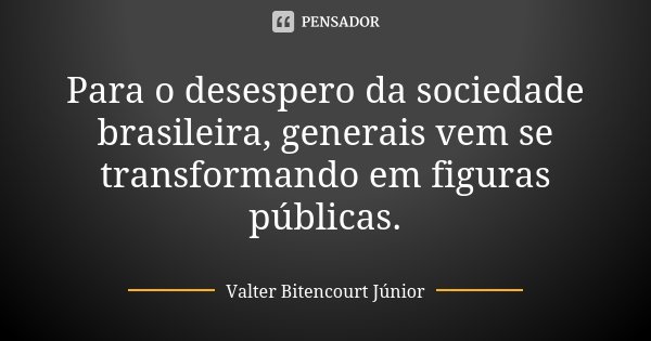 Para o desespero da sociedade brasileira, generais vem se transformando em figuras públicas.... Frase de Valter Bitencourt Júnior.