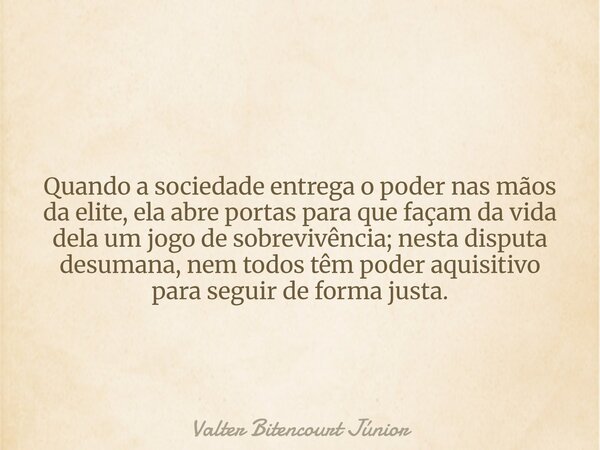 Quando a sociedade entrega o poder nas mãos da elite, ela abre portas para que façam da vida dela um jogo de sobrevivência; nesta disputa desumana, nem todos tê... Frase de Valter Bitencourt Júnior.