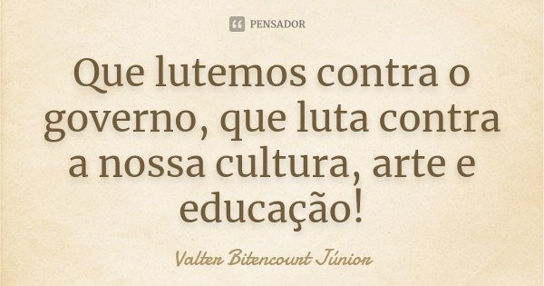 Que lutemos contra o governo, que luta contra a nossa cultura, arte e educação!... Frase de Valter Bitencourt Júnior.