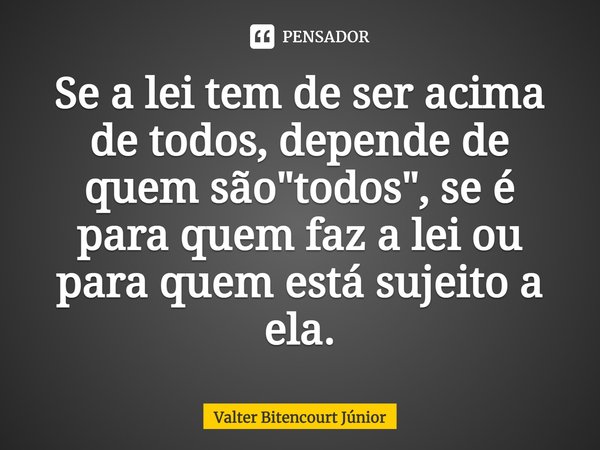 Se a lei tem de ser acima de todos, depende de quem são "todos", se é para quem faz a lei ou para quem está sujeito a ela.... Frase de Valter Bitencourt Júnior.