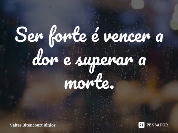 ⁠Ser forte é vencer a dor e superar a morte.... Frase de Valter Bitencourt Júnior.