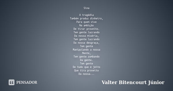 Sina A tragédia
Também produz dinheiro,
Para quem vive
Na ambição
De tirar proveito.
Tem gente lucrando
Da nossa miséria,
Tem gente lucrando
Da nossa desgraça,
... Frase de Valter Bitencourt Júnior.