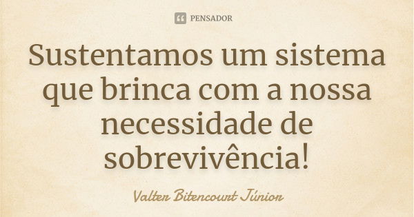 Sustentamos um sistema que brinca com a nossa necessidade de sobrevivência!... Frase de Valter Bitencourt Júnior.