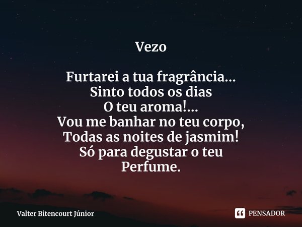 ⁠Vezo Furtarei a tua fragrância...
Sinto todos os dias
O teu aroma!...
Vou me banhar no teu corpo,
Todas as noites de jasmim!
Só para degustar o teu
Perfume.... Frase de Valter Bitencourt Júnior.