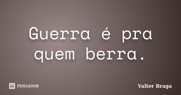 Guerra é pra quem berra.... Frase de Valter Braga.