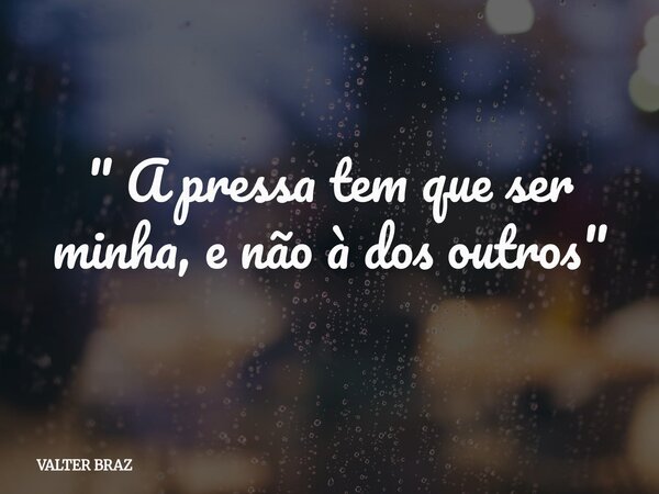 " A pressa tem que ser minha, e não à dos outros "... Frase de VALTER BRAZ.