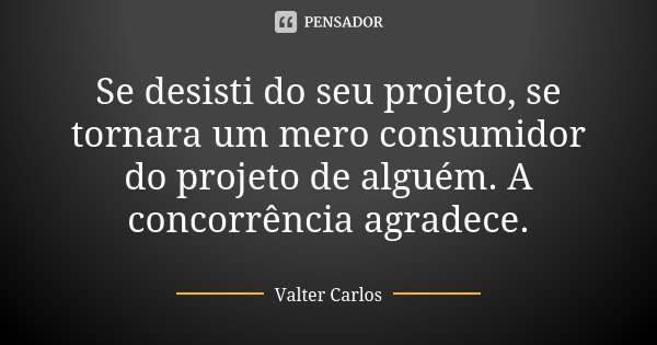 Se desisti do seu projeto, se tornara um mero consumidor do projeto de alguém. A concorrência agradece.... Frase de Valter Carlos.