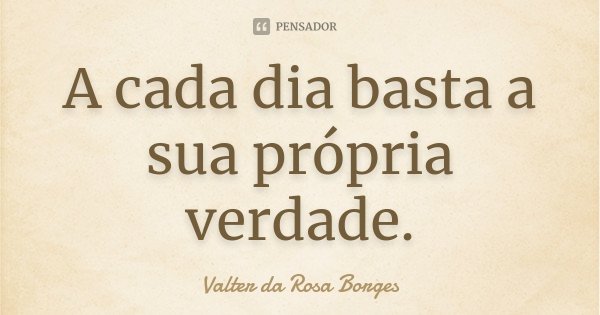 A cada dia basta a sua própria verdade.... Frase de Valter da Rosa Borges.