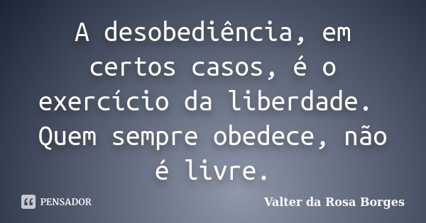 A desobediência, em certos casos, é o exercício da liberdade. Quem sempre obedece, não é livre.... Frase de Valter da Rosa Borges.