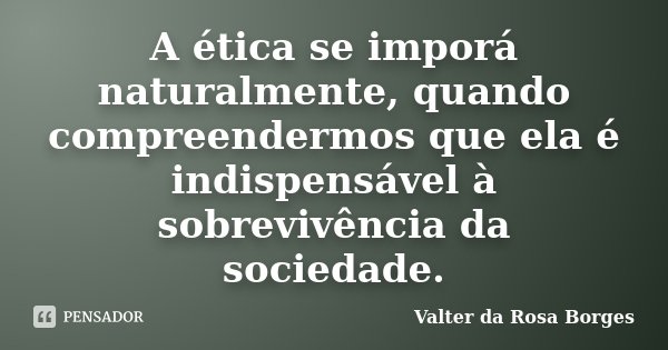 A ética se imporá naturalmente, quando compreendermos que ela é indispensável à sobrevivência da sociedade.... Frase de Valter da Rosa Borges.