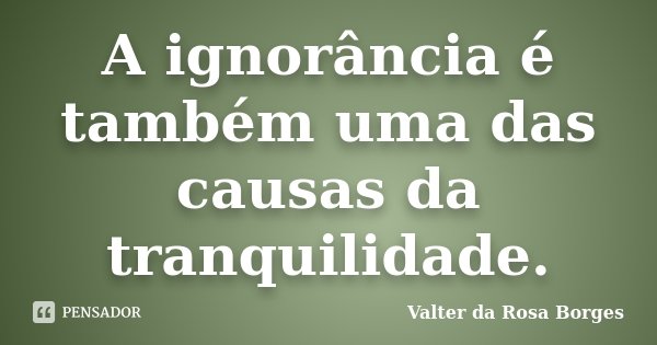 A ignorância é também uma das causas da tranquilidade.... Frase de Valter da Rosa Borges.