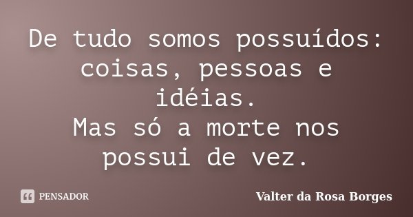 De tudo somos possuídos: coisas, pessoas e idéias. Mas só a morte nos possui de vez.... Frase de Valter da Rosa Borges.