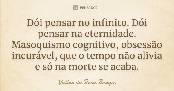 Dói pensar no infinito. Dói pensar na eternidade. Masoquismo cognitivo, obsessão incurável, que o tempo não alivia e só na morte se acaba.... Frase de Valter da Rosa Borges.