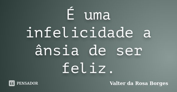 É uma infelicidade a ânsia de ser feliz.... Frase de Valter da Rosa Borges.